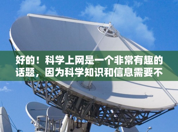 好的!科学上网是一个非常有趣的话题,因为科学知识和信息需要不断获取和学习。如果你对科学感兴趣,或者需要获取科学知识,可以考虑以下几种方式获取科学信息和学习科学知识 好的!科学上网是一个非常有趣的话题,因为科学知识和信息需要不断获取和学习。如果你对科学感兴趣,或者需要获取科学知识,可以考虑以下几种方式获取科学信息和学习科学知识