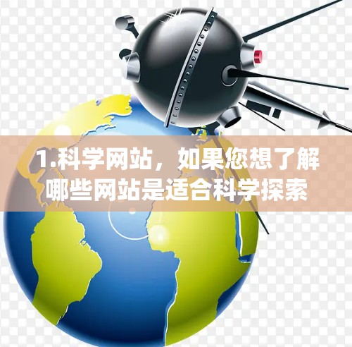 1.科学网站,如果您想了解哪些网站是适合科学探索和学习的,建议搜索科学网站或科学资源。例如,一些著名的科学网站包括维基百科、科学网、ScienceDirect、JSTOR等 1.科学网站,如果您想了解哪些网站是适合科学探索和学习的,建议搜索科学网站或科学资源。例如,一些著名的科学网站包括维基百科、科学网、ScienceDirect、JSTOR等
