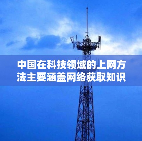 中国在科技领域的上网方法主要涵盖网络获取知识、学习、研究以及资源管理等方面。以下是详细的总结 中国在科技领域的上网方法主要涵盖网络获取知识、学习、研究以及资源管理等方面。以下是详细的总结