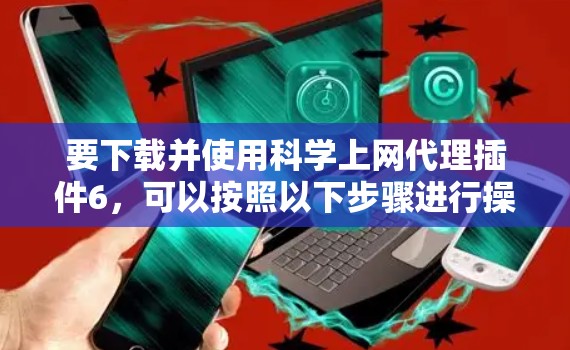 要下载并使用科学上网代理插件6,可以按照以下步骤进行操作 要下载并使用科学上网代理插件6,可以按照以下步骤进行操作