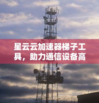 星云云加速器梯子工具,助力通信设备高效运行的解决方案 星云云加速器梯子工具,助力通信设备高效运行的解决方案