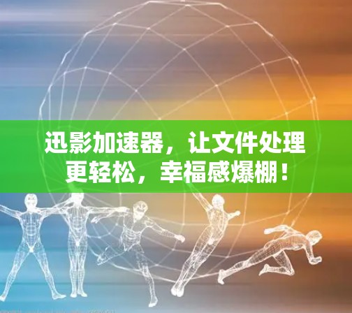 迅影加速器，让文件处理更轻松，幸福感爆棚！
