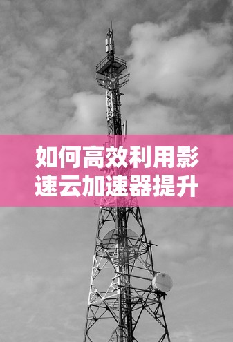 如何高效利用影速云加速器提升通信性能? 如何高效利用影速云加速器提升通信性能?