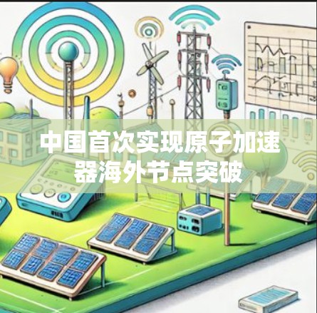中国首次实现原子加速器海外节点突破 中国首次实现原子加速器海外节点突破
