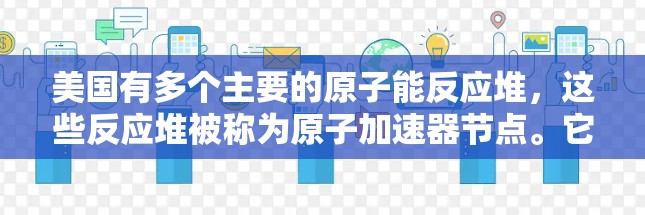 美国有多个主要的原子能反应堆,这些反应堆被称为原子加速器节点。它们位于美国的不同州和城市,以下是美国主要的原子加速器节点 美国有多个主要的原子能反应堆,这些反应堆被称为原子加速器节点。它们位于美国的不同州和城市,以下是美国主要的原子加速器节点
