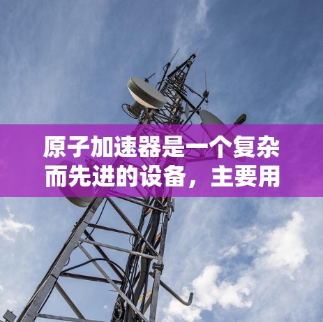 原子加速器是一个复杂而先进的设备，主要用于加速原子以获取高能量和速度。以下是对原子加速器的详细总结