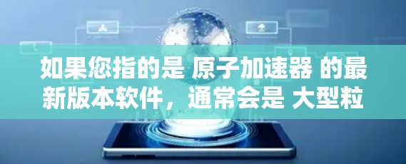 如果您指的是 原子加速器 的最新版本软件,通常会是 大型粒子加速器 的官方软件或基于其原理设计的工具。以下是一些可能的原子加速器及其最新版本的下载链接和信息 如果您指的是 原子加速器 的最新版本软件,通常会是 大型粒子加速器 的官方软件或基于其原理设计的工具。以下是一些可能的原子加速器及其最新版本的下载链接和信息