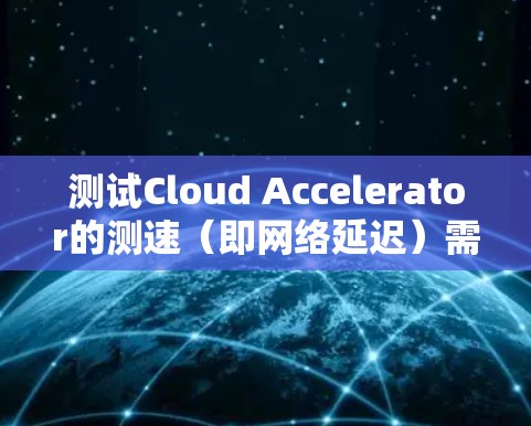 测试Cloud Accelerator的测速（即网络延迟）需要综合考虑多个因素，以确保数据传输的速度和质量。以下是一个结构化的步骤指南