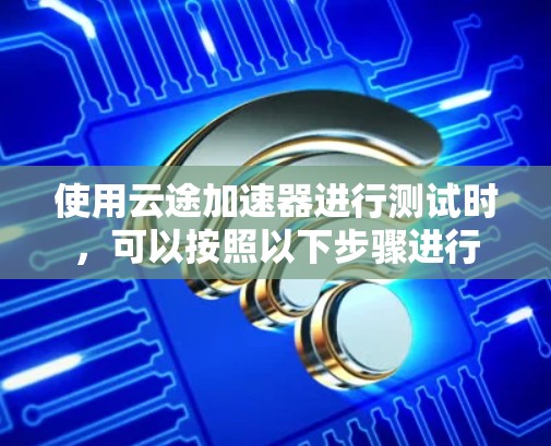 使用云途加速器进行测试时,可以按照以下步骤进行 使用云途加速器进行测试时,可以按照以下步骤进行