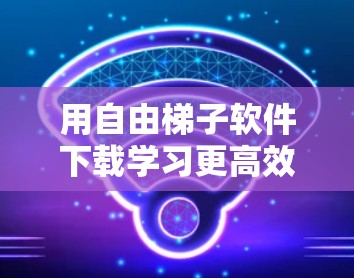 用自由梯子软件下载学习更高效 用自由梯子软件下载学习更高效