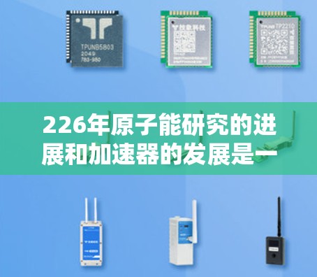 226年原子能研究的进展和加速器的发展是一个复杂且动态的过程。虽然没有官方的226年原子加速器官网,但以下几个方面可以提供相关信息