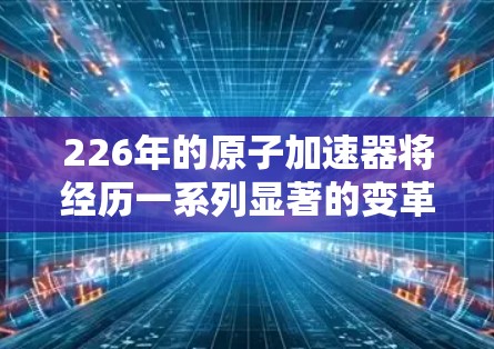 226年的原子加速器将经历一系列显著的变革，这些变化将显著提升其在科学发现和工业应用中的影响力。以下是这些变革的详细分析