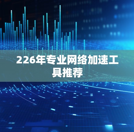 226年专业网络加速工具推荐 226年专业网络加速工具推荐
