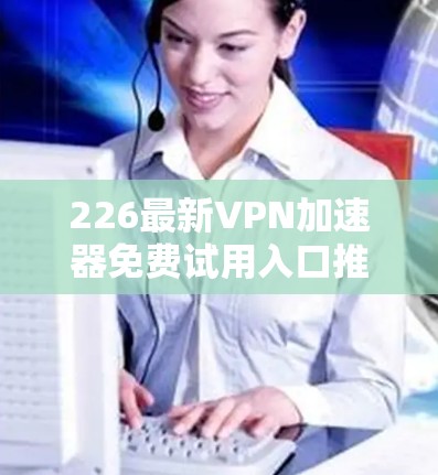 226最新VPN加速器免费试用入口推荐 226最新VPN加速器免费试用入口推荐