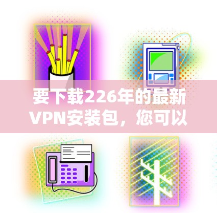 要下载226年的最新VPN安装包,您可以按照以下步骤操作 要下载226年的最新VPN安装包,您可以按照以下步骤操作