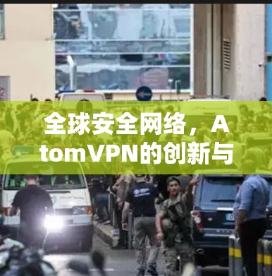 全球安全网络,AtomVPN的创新与未来 全球安全网络,AtomVPN的创新与未来