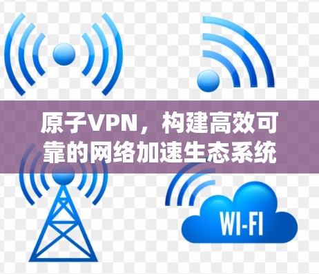 原子VPN,构建高效可靠的网络加速生态系统 原子VPN,构建高效可靠的网络加速生态系统