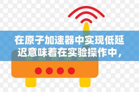 在原子加速器中实现低延迟意味着在实验操作中，加速器能够快速响应并提供所需粒子，从而提高实验的效率和准确性。以下是一些可能的优化方法以及如何在实际操作中实现低延迟